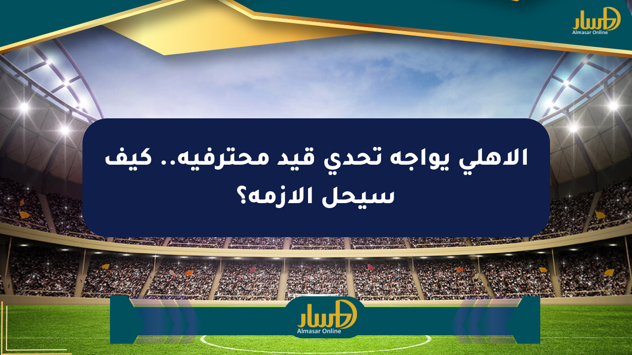 الأهلي يواجه تحدي قيد محترفيه.. كيف سيحل الأزمة؟